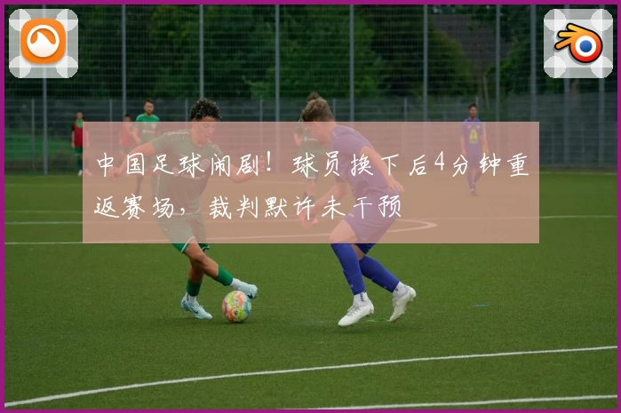 中国足球闹剧！球员换下后4分钟重返赛场，裁判默许未干预