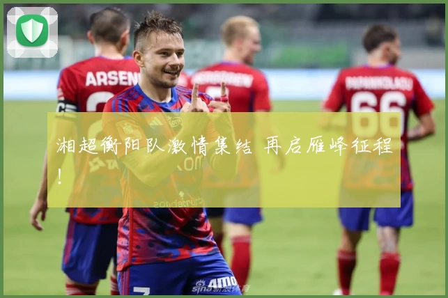 湘超衡阳队激情集结 再启雁峰征程！