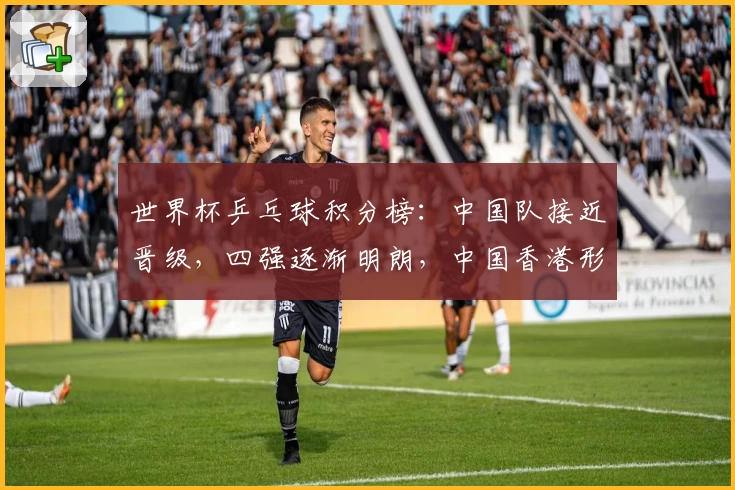 世界杯乒乓球积分榜：中国队接近晋级，四强逐渐明朗，中国香港形势堪忧