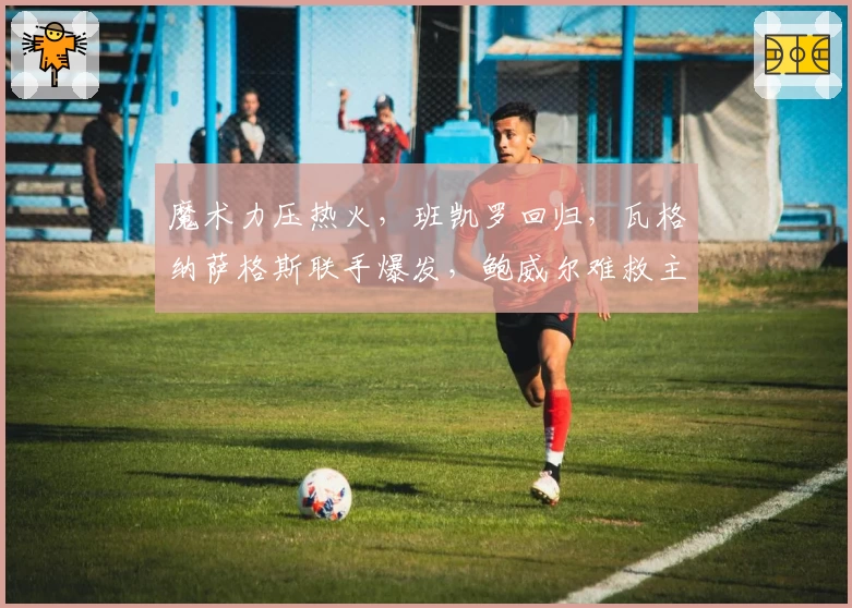 魔术力压热火，班凯罗回归，瓦格纳萨格斯联手爆发，鲍威尔难救主