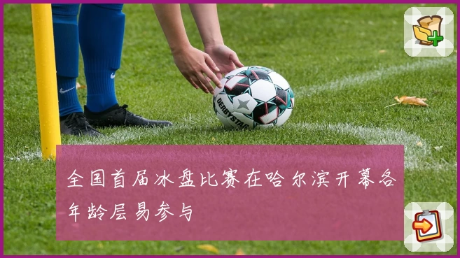 全国首届冰盘比赛在哈尔滨开幕各年龄层易参与