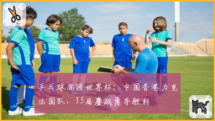 乒乓球混团世界杯：中国香港力克法国队，15局鏖战勇夺胜利