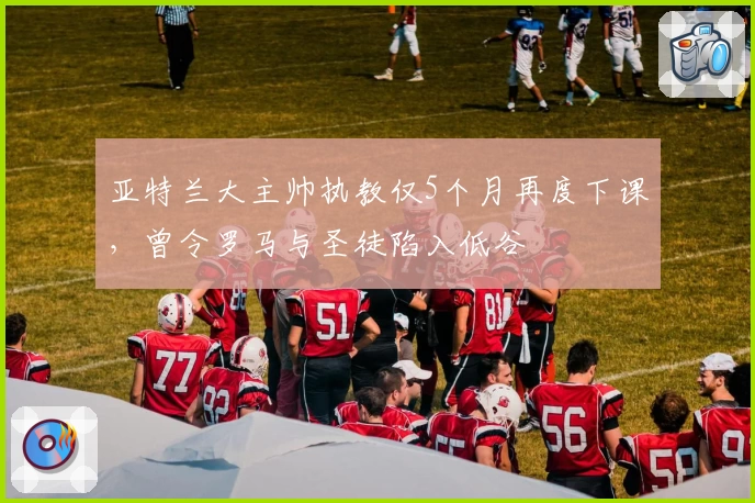 亚特兰大主帅执教仅5个月再度下课，曾令罗马与圣徒陷入低谷
