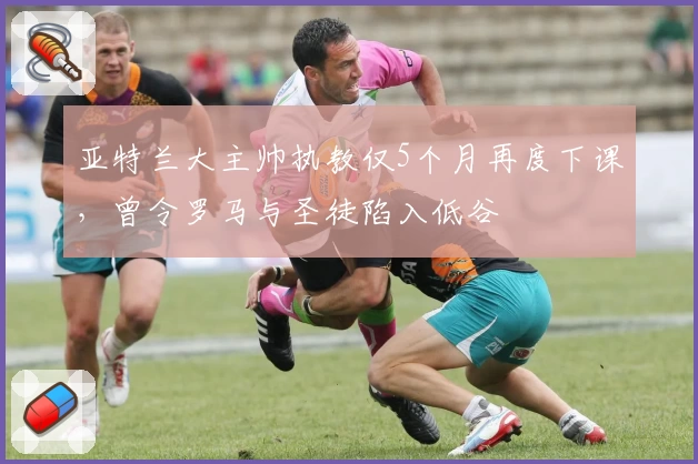 亚特兰大主帅执教仅5个月再度下课，曾令罗马与圣徒陷入低谷