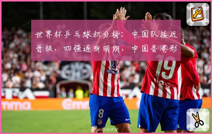 世界杯乒乓球积分榜：中国队接近晋级，四强逐渐明朗，中国香港形势堪忧