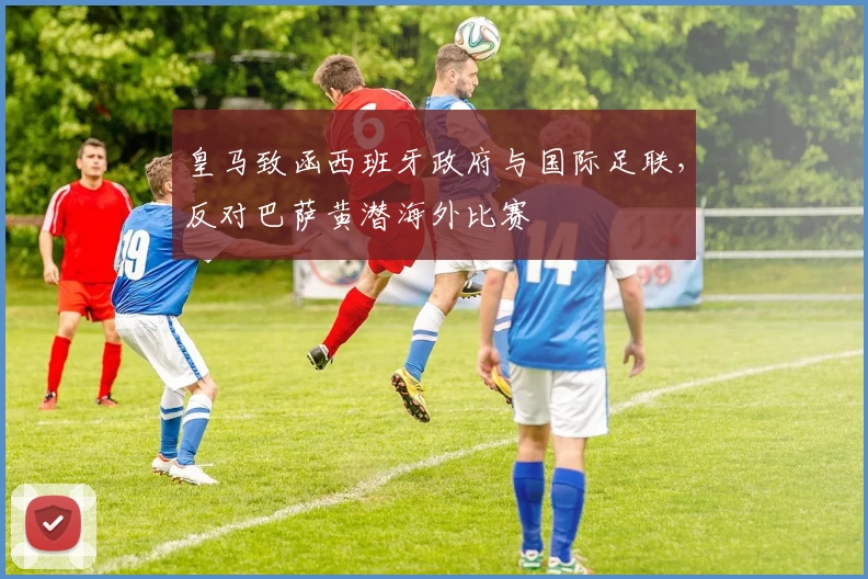皇马致函西班牙政府与国际足联,反对巴萨黄潜海外比赛