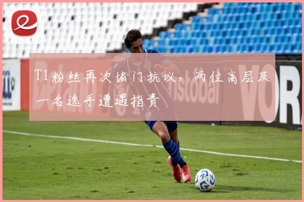T1粉丝再次堵门抗议，两位高层及一名选手遭遇指责