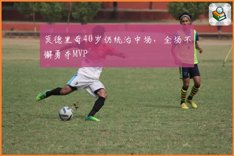 莫德里奇40岁仍统治中场，全场不懈勇夺MVP