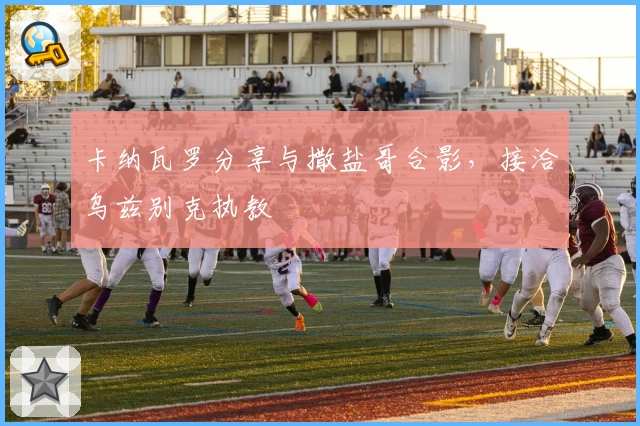 卡纳瓦罗分享与撒盐哥合影，接洽乌兹别克执教